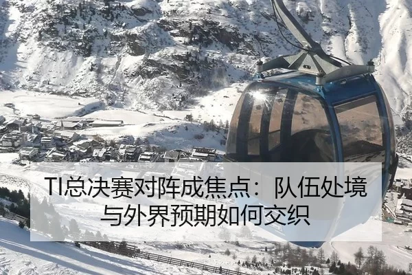 TI总决赛对阵成焦点：队伍处境与外界预期如何交织